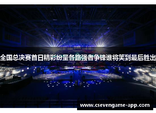 全国总决赛首日精彩纷呈各路强者争锋谁将笑到最后胜出