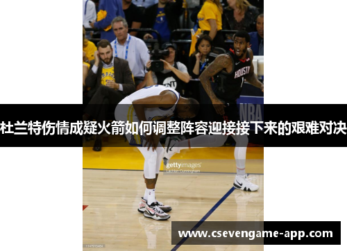 杜兰特伤情成疑火箭如何调整阵容迎接接下来的艰难对决