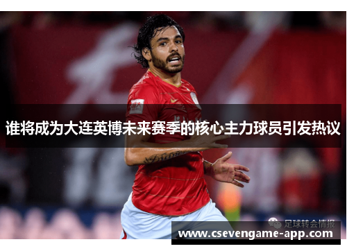 谁将成为大连英博未来赛季的核心主力球员引发热议