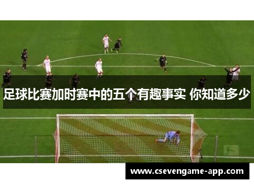 足球比赛加时赛中的五个有趣事实 你知道多少