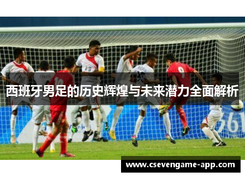 西班牙男足的历史辉煌与未来潜力全面解析